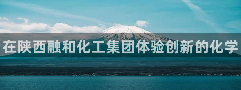 球盟会体验金球奖吗：在陕西融和化工集团体验创新的化学