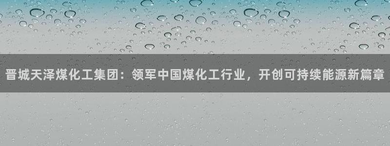 球盟会黑款吗还是白款：晋城天泽煤化工集团：领军中国煤化工行业
