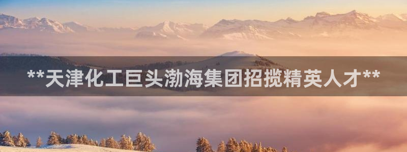 球盟会官方网页登录：**天津化工巨头渤海集团招揽精英人才**