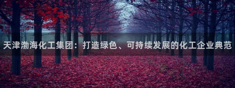 球盟会官网登录入口：天津渤海化工集团：打造绿色、可持续发展的