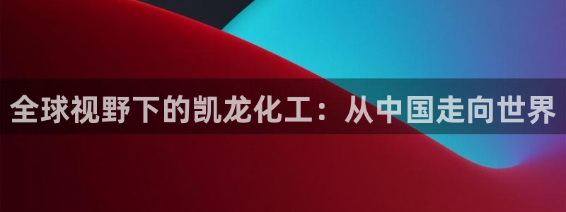 球盟会手机网页版：全球视野下的凯龙化工：从中国走向世界