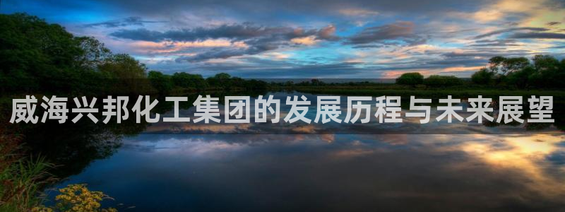 球盟会：威海兴邦化工集团的发展历程与未来展望