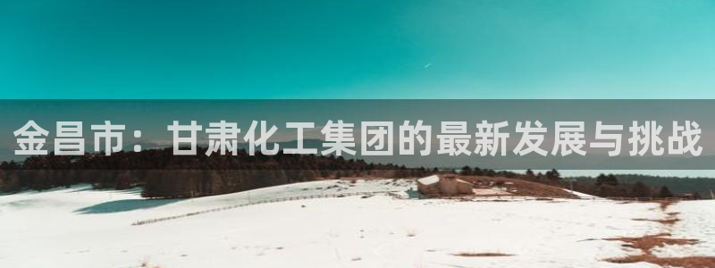 球盟会qmh：金昌市：甘肃化工集团的最新发展与挑战