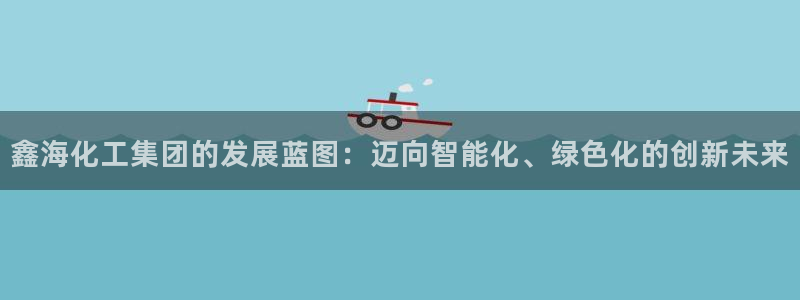 球盟会官网：鑫海化工集团的发展蓝图：迈向智能化、绿色化的创新