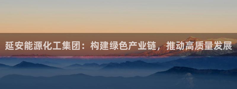 球盟会吧：延安能源化工集团：构建绿色产业链，推动高质量发展